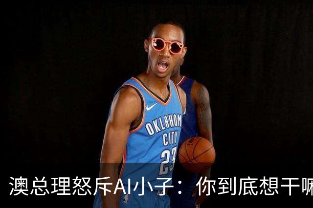 澳总理怒斥AI小子：你到底想干嘛？