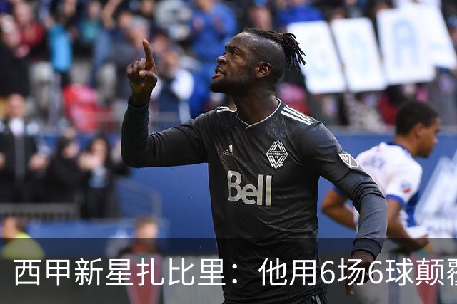 西甲新星扎比里：他用6场6球颠覆了足球逻辑！